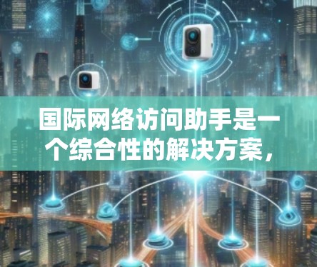 国际网络访问助手是一个综合性的解决方案，旨在帮助用户在国际网络环境中高效、安全地访问资源。以下是对该主题的详细总结