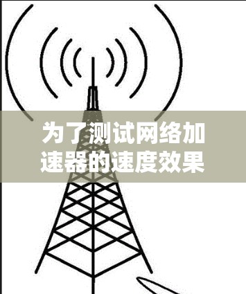 为了测试网络加速器的速度效果,可以按照以下步骤进行 为了测试网络加速器的速度效果,可以按照以下步骤进行