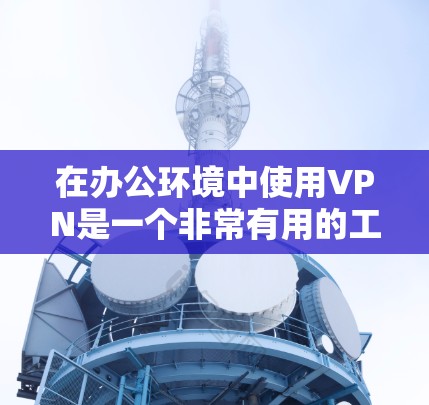 在办公环境中使用VPN是一个非常有用的工具，能够提供安全、可靠的远程访问解决方案。以下是对VPN在办公环境中的详细分析和总结