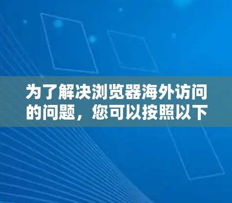 为了解决浏览器海外访问的问题,您可以按照以下步骤操作 为了解决浏览器海外访问的问题,您可以按照以下步骤操作