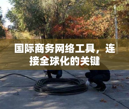 国际商务网络工具，连接全球化的关键