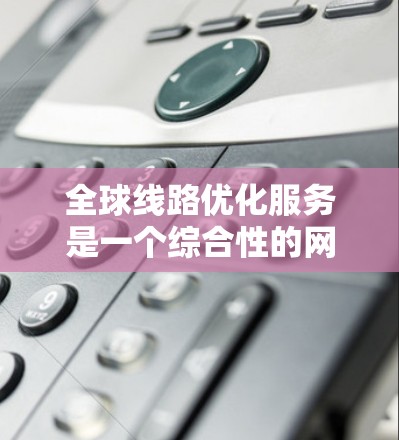 全球线路优化服务是一个综合性的网络解决方案，旨在帮助企业在全球范围内高效、经济地传输数据。以下是对该服务的详细分析和总结