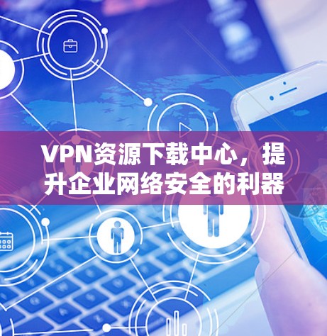 VPN资源下载中心,提升企业网络安全的利器 VPN资源下载中心,提升企业网络安全的利器