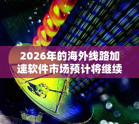 2026年的海外线路加速软件市场预计将继续按照以下趋势发展