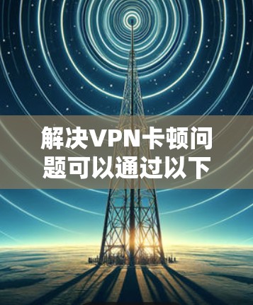 解决VPN卡顿问题可以通过以下步骤进行 解决VPN卡顿问题可以通过以下步骤进行