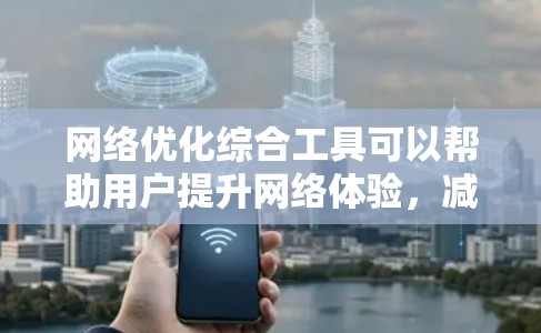 网络优化综合工具可以帮助用户提升网络体验，减少广告，提高速度，并保护隐私。以下是针对普通用户的网络优化工具分类和建议