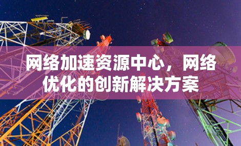 网络加速资源中心,网络优化的创新解决方案 网络加速资源中心,网络优化的创新解决方案