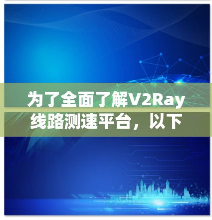 为了全面了解V2Ray线路测速平台，以下是对其的详细分析和总结