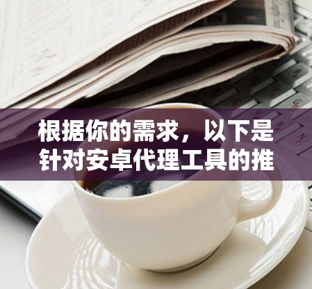 根据你的需求，以下是针对安卓代理工具的推荐和使用建议