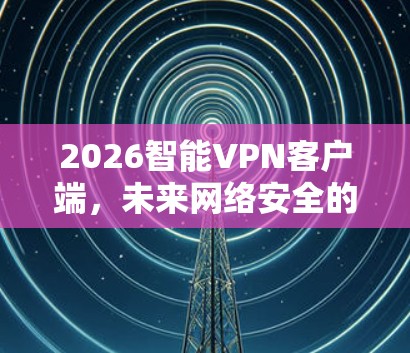 2026智能VPN客户端,未来网络安全的先锋 2026智能VPN客户端,未来网络安全的先锋