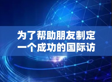 为了帮助朋友制定一个成功的国际访问方案，以下是一个结构化的建议，涵盖了从初步考虑到详细行程的各个方面