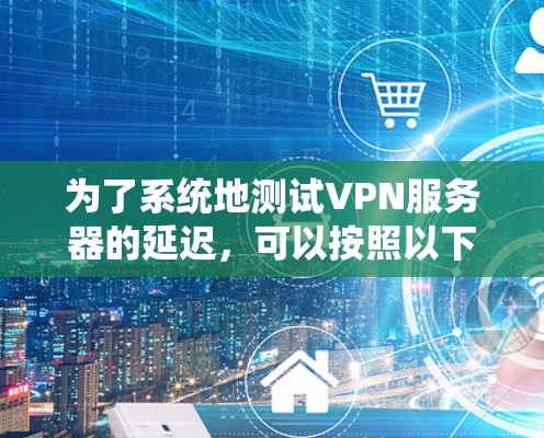 为了系统地测试VPN服务器的延迟，可以按照以下步骤进行