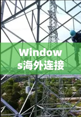 Windows海外连接工具,提升跨国通信效率 Windows海外连接工具,提升跨国通信效率