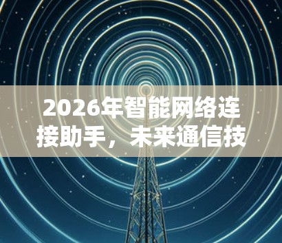 2026年智能网络连接助手,未来通信技术的新方向 2026年智能网络连接助手,未来通信技术的新方向