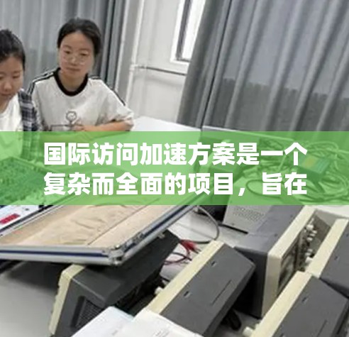 国际访问加速方案是一个复杂而全面的项目，旨在促进跨国科研和商业合作，提升数据和资源的高效流动。以下是该方案的详细分解