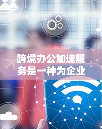 跨境办公加速服务是一种为企业提供跨国办公支持的综合解决方案，旨在帮助企业快速进入国际市场并高效运营。以下是对该服务的详细分析