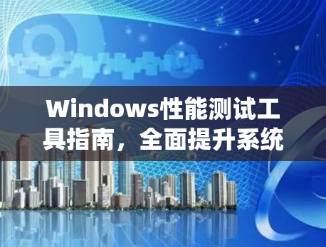 Windows性能测试工具指南,全面提升系统性能 Windows性能测试工具指南,全面提升系统性能