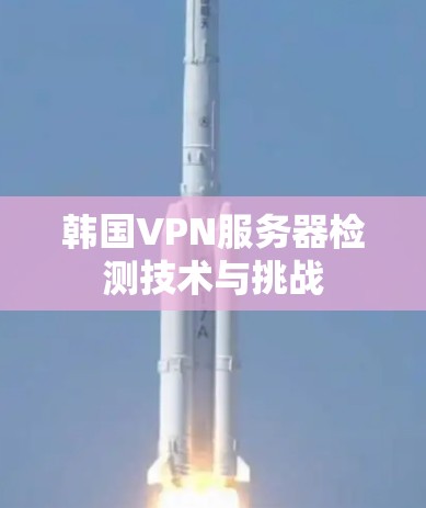韩国VPN服务器检测技术与挑战 韩国VPN服务器检测技术与挑战