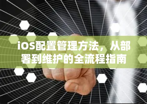 iOS配置管理方法,从部署到维护的全流程指南 iOS配置管理方法,从部署到维护的全流程指南