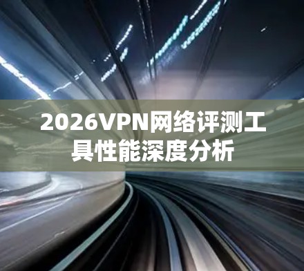 2026VPN网络评测工具性能深度分析 2026VPN网络评测工具性能深度分析
