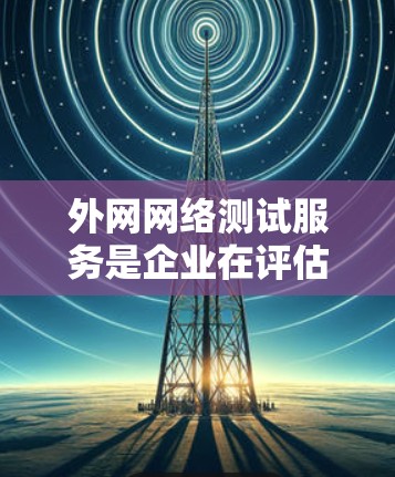 外网网络测试服务是企业在评估和监控其外部网络性能时所依赖的关键工具和方法。以下是外网网络测试服务的详细说明