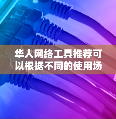 华人网络工具推荐可以根据不同的使用场景和需求来选择以下工具